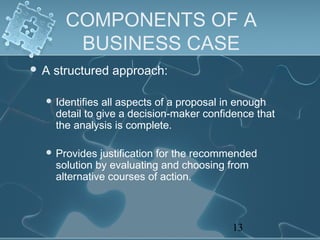 COMPONENTS OF A
        BUSINESS CASE
A   structured approach:

  Identifies   all aspects of a proposal in enough
     detail to give a decision-maker confidence that
     the analysis is complete.

  Provides    justification for the recommended
     solution by evaluating and choosing from
     alternative courses of action.



                                          13
 