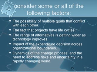 consider some or all of the
       following factors:
 The  possibility of multiple goals that conflict
  with each other.
 The fact that projects have life cycles.
 The range of alternatives is getting wider as
  technology improves.
 Impact of the expenditure decision across
  organizational boundaries.
 Dynamics of the change process, and the
  need to address risks and uncertainty in a
  rapidly changing world.
                                        15
 