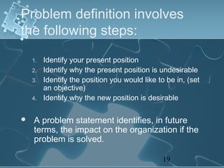 Problem definition involves
the following steps:

    1.   Identify your present position
    2.   Identify why the present position is undesirable
    3.   Identify the position you would like to be in, (set
         an objective)
    4.   Identify why the new position is desirable

   A problem statement identifies, in future
    terms, the impact on the organization if the
    problem is solved.

                                               19
 