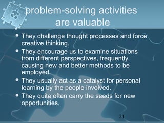 problem-solving activities
         are valuable
 They  challenge thought processes and force
  creative thinking.
 They encourage us to examine situations
  from different perspectives, frequently
  causing new and better methods to be
  employed.
 They usually act as a catalyst for personal
  learning by the people involved.
 They quite often carry the seeds for new
  opportunities.

                                   21
 