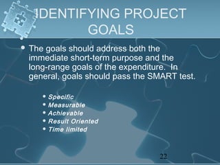 IDENTIFYING PROJECT
          GOALS
 Thegoals should address both the
 immediate short‑term purpose and the
 long‑range goals of the expenditure. In
 general, goals should pass the SMART test.

     Specific
     Measurable
     Achievable
     Result Oriented
     Time limited




                                 22
 
