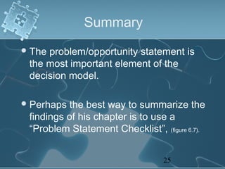 Summary
 Theproblem/opportunity statement is
 the most important element of the
 decision model.

 Perhaps  the best way to summarize the
 findings of his chapter is to use a
 “Problem Statement Checklist”, (figure 6.7).


                                  25
 