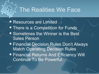 The Realities We Face
 Resources  are Limited
 There is a Competition for Funds
 Sometimes the Winner is the Best
  Sales Person
 Financial Decision Rules Don’t Always
  Match Operating Decision Rules
 Financial Returns And Efficiency Will
  Continue To Be Powerful.

                               3
 