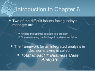 Introduction to Chapter 6
 Two
    of the difficult issues facing today’s
 manager are:

     Finding
           the optimal solution to a problem
     Communicating the findings to a decision-maker.



 The framework for an integrated analysis in
          decision making is called
     Total Impact™ Business Case
                  Analysis

                                             5
 