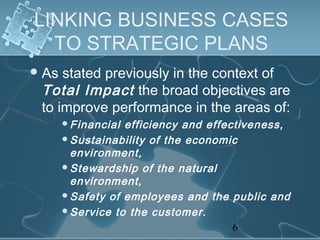 LINKING BUSINESS CASES
  TO STRATEGIC PLANS
 As stated previously in the context of
 Total Impact the broad objectives are
 to improve performance in the areas of:
       Financial efficiency and effectiveness,
       Sustainability of the economic
        environment,
       Stewardship of the natural
        environment,
       Safety of employees and the public and
       Service to the customer.

                                      6
 
