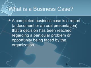 What is a Business Case?
A completed business case is a report
 (a document or an oral presentation)
 that a decision has been reached
 regarding a particular problem or
 opportunity being faced by the
 organization.



                              9
 