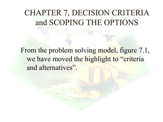 CHAPTER 7, DECISION CRITERIA
   and SCOPING THE OPTIONS


From the problem solving model, figure 7.1,
  we have moved the highlight to “criteria
  and alternatives”.




                                  1
 