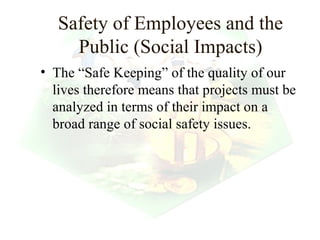 Safety of Employees and the
     Public (Social Impacts)
• The “Safe Keeping” of the quality of our
  lives therefore means that projects must be
  analyzed in terms of their impact on a
  broad range of social safety issues.




                                   11
 