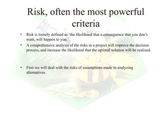 Risk, often the most powerful
                criteria
•   Risk is loosely defined as ‘the likelihood that a consequence that you don’t
    want, will happen to you.’
•   A comprehensive analysis of the risks in a project will improve the decision
    process, and increase the likelihood that the optimal solution will be realized.



•   First we will deal with the risks of assumptions made in analyzing
    alternatives.




                                                                 15
 