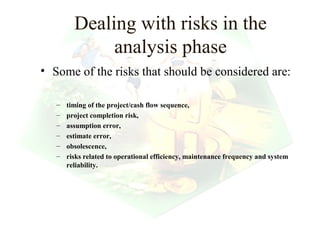 Dealing with risks in the
              analysis phase
• Some of the risks that should be considered are:

   –   timing of the project/cash flow sequence,
   –   project completion risk,
   –   assumption error,
   –   estimate error,
   –   obsolescence,
   –   risks related to operational efficiency, maintenance frequency and system
       reliability.




                                                                 16
 