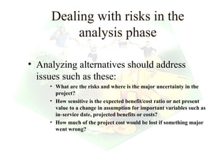 Dealing with risks in the
          analysis phase

• Analyzing alternatives should address
  issues such as these:
     • What are the risks and where is the major uncertainty in the
       project?
     • How sensitive is the expected benefit/cost ratio or net present
       value to a change in assumption for important variables such as
       in‑ service date, projected benefits or costs?
     • How much of the project cost would be lost if something major
       went wrong?



                                                      17
 