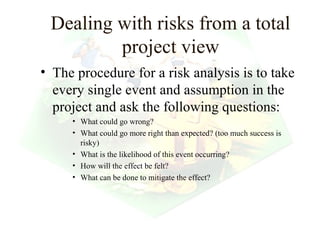 Dealing with risks from a total
         project view
• The procedure for a risk analysis is to take
  every single event and assumption in the
  project and ask the following questions:
     • What could go wrong?
     • What could go more right than expected? (too much success is
       risky)
     • What is the likelihood of this event occurring?
     • How will the effect be felt?
     • What can be done to mitigate the effect?




                                                       18
 