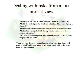 Dealing with risks from a total
        project view
    • What system will I use to tell me when the risk event has occurred?
    • What is the earliest possible time I can notice that things are not going as
      planned?
    • What corrective action needs to be taken after the event has occurred?
    • What risks are associated with staying with the status quo or the do
      nothing alternative?
    • Am I comfortable enough with the probability and cost of risk to allow
      the project to proceed?

– There are two views of risk analysis, a micro view that deals with
  project specific risk and a macro view that deals with risks coming
  from the environment.


                                                              19
 
