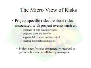 The Micro View of Risks
• Project specific risks are those risks
  associated with project events such as:
     •   technical fit with existing systems
     •   projected costs and benefits
     •   supplier delivery and quality control
     •   meeting the installation timeline


  – Project specific risks are generally regarded as
    predictable and controllable by managers.


                                                 20
 