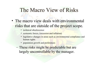 The Macro View of Risks
• The macro view deals with environmental
  risks that are outside of the project scope.
     • technical obsolescence
     • economic forces, (recession and inflation)
     • legislative changes in areas such as environmental compliance and
       human rights
     • population growth and preferences

  – These risks might be predictable but are
    largely uncontrollable by the manager.


                                                        21
 