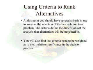 Using Criteria to Rank
      Alternatives
• At this point you should have several criteria to use
  to assist in the selection of the best solution to a
  problem. The criteria define the dimensions of the
  analysis that alternatives will be subjected to.

• You will also find that criteria need to be weighted
  as to their relative significance in the decision
  process




                                         23
 