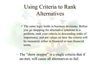 Using Criteria to Rank
         Alternatives

   • The same logic holds in business decisions. Before
     you go shopping for alternative solutions to a
     problem, rank your criteria in descending order of
     importance, and put values on how the criteria will
     be measured, either in financial or non-financial
     terms.


– The “show stopper” is a single criteria that if
  un-met, will cause all alternatives to fail.
                                           24
 