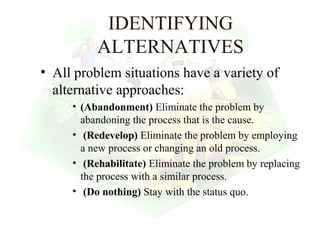 IDENTIFYING
          ALTERNATIVES
• All problem situations have a variety of
  alternative approaches:
     • (Abandonment) Eliminate the problem by
       abandoning the process that is the cause.
     • (Redevelop) Eliminate the problem by employing
       a new process or changing an old process.
     • (Rehabilitate) Eliminate the problem by replacing
       the process with a similar process.
     • (Do nothing) Stay with the status quo.

                                           26
 