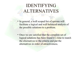 IDENTIFYING
      ALTERNATIVES

• In general, a well scoped list of options will
  facilitate a logical and well balanced analysis of
  the possible solutions to a problem.

• Once we are satisfied that the complete set of
  logical solutions has been found it’s time to match
  the alternatives to the criteria and put the
  alternatives in order of attractiveness.


                                         27
 