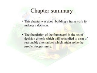 Chapter summary
• This chapter was about building a framework for
  making a decision.

• The foundation of the framework is the set of
  decision criteria which will be applied to a set of
  reasonable alternatives which might solve the
  problem/opportunity.




                                          28
 