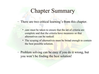 Chapter Summary
– There are two critical learning’s from this chapter.

   • care must be taken to ensure that the set of criteria are
     complete and that the criteria have measures so that
     alternatives can be ranked.
   • The scoping of alternatives must be broad enough to contain
     the best possible solution.


– Problem solving can be easy if you do it wrong, but
  you won’t be finding the best solution!


                                                 29
 