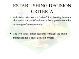 ESTABLISHING DECISION
        CRITERIA
• A decision criterion is a “driver” for choosing between
  alternative courses of action to solve a problem or take
  advantage of an opportunity.


• The five Total Impact accounts represent the broad
  framework for a set of decision criteria




                                               3
 