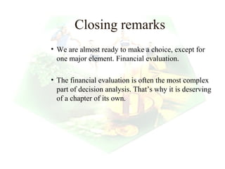 Closing remarks
• We are almost ready to make a choice, except for
  one major element. Financial evaluation.

• The financial evaluation is often the most complex
  part of decision analysis. That’s why it is deserving
  of a chapter of its own.




                                         30
 