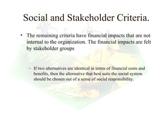 Social and Stakeholder Criteria.
• The remaining criteria have financial impacts that are not
  internal to the organization. The financial impacts are felt
  by stakeholder groups


   – If two alternatives are identical in terms of financial costs and
     benefits, then the alternative that best suits the social system
     should be chosen out of a sense of social responsibility.




                                                         6
 