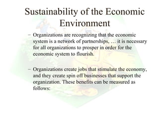 Sustainability of the Economic
        Environment
– Organizations are recognizing that the economic
  system is a network of partnerships, … it is necessary
  for all organizations to prosper in order for the
  economic system to flourish.

– Organizations create jobs that stimulate the economy,
  and they create spin off businesses that support the
  organization. These benefits can be measured as
  follows:



                                           7
 