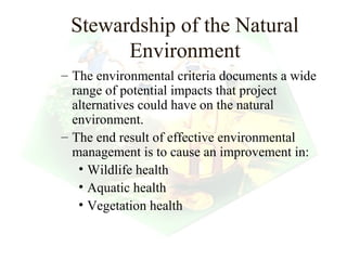 Stewardship of the Natural
       Environment
– The environmental criteria documents a wide
  range of potential impacts that project
  alternatives could have on the natural
  environment.
– The end result of effective environmental
  management is to cause an improvement in:
   • Wildlife health
   • Aquatic health
   • Vegetation health

                                   9
 