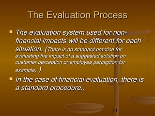 The Evaluation Process
   The evaluation system used for non-
    financial impacts will be different for each
    situation. (There is no standard practice for
    evaluating the impact of a suggested solution on
    customer perception or employee perception for
    example. )
   In the case of financial evaluation, there is
    a standard procedure..


                                              11
 