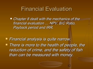 Financial Evaluation
       Chapter 8 dealt with the mechanics of the
        financial evaluation … NPV. B/C Ratio,
        Payback period and IRR.

   Financial analysis is quite narrow.
   There is more to the health of people, the
    reduction of crime, and the safety of fish
    than can be measured with money.

                                         12
 
