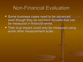 Non-Financial Evaluation
   Some business cases need to be advanced
    even though they do not have benefits that can
    be measured in financial terms.
   Their true impact could only be measured using
    some other measurement scale.




                                       13
 