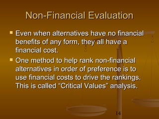 Non-Financial Evaluation
   Even when alternatives have no financial
    benefits of any form, they all have a
    financial cost.
   One method to help rank non-financial
    alternatives in order of preference is to
    use financial costs to drive the rankings.
    This is called “Critical Values” analysis.


                                    14
 