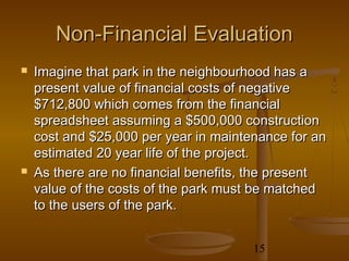 Non-Financial Evaluation
   Imagine that park in the neighbourhood has a
    present value of financial costs of negative
    $712,800 which comes from the financial
    spreadsheet assuming a $500,000 construction
    cost and $25,000 per year in maintenance for an
    estimated 20 year life of the project.
   As there are no financial benefits, the present
    value of the costs of the park must be matched
    to the users of the park.


                                       15
 