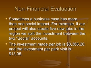 Non-Financial Evaluation
   Sometimes a business case has more
    than one social impact. For example, if our
    project will also create five new jobs in the
    region we split the investment between the
    two “Social” accounts.
   The investment made per job is $8,366.20
    and the investment per park visit is
    $13.95.

                                     19
 