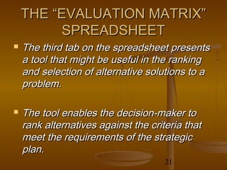 THE “EVALUATION MATRIX”
         SPREADSHEET
   The third tab on the spreadsheet presents
    a tool that might be useful in the ranking
    and selection of alternative solutions to a
    problem.

   The tool enables the decision-maker to
    rank alternatives against the criteria that
    meet the requirements of the strategic
    plan.
                                      21
 