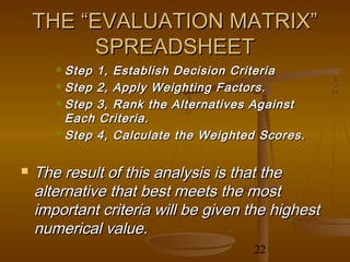 THE “EVALUATION MATRIX”
         SPREADSHEET
        Step 1, Establish Decision Criteria
        Step 2, Apply Weighting Factors.

        Step 3, Rank the Alternatives Against

         Each Criteria.
        Step 4, Calculate the Weighted Scores.



   The result of this analysis is that the
    alternative that best meets the most
    important criteria will be given the highest
    numerical value.
                                      22
 