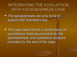 INTEGRATING THE EVALUATION
      WITH YOUR BUSINESS CASE
   The spreadsheets are only tools to
    support the business case.

   The case itself will be a combination of
    quantitative analysis provided by the
    spreadsheets, and qualitative analysis
    provided by the text of the case.


                                    24
 
