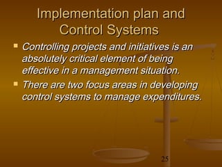 Implementation plan and
          Control Systems
   Controlling projects and initiatives is an
    absolutely critical element of being
    effective in a management situation.
   There are two focus areas in developing
    control systems to manage expenditures.




                                    25
 