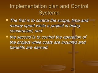 Implementation plan and Control
              Systems
   The first is to control the scope, time and
    money spent while a project is being
    constructed, and
   the second is to control the operation of
    the project while costs are incurred and
    benefits are earned.



                                     26
 