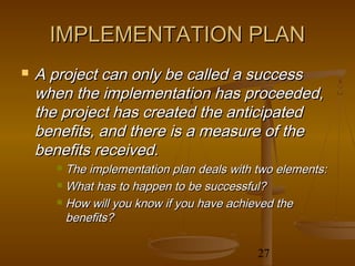 IMPLEMENTATION PLAN
   A project can only be called a success
    when the implementation has proceeded,
    the project has created the anticipated
    benefits, and there is a measure of the
    benefits received.
       The implementation plan deals with two elements:
       What has to happen to be successful?

       How will you know if you have achieved the

        benefits?

                                           27
 