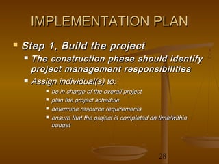 IMPLEMENTATION PLAN
   Step 1, Build the project
     The construction phase should identify
      project management responsibilities
     Assign individual(s) to:
            be in charge of the overall project
            plan the project schedule
            determine resource requirements
            ensure that the project is completed on time/within
             budget



                                                     28
 