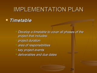 IMPLEMENTATION PLAN
   Timetable

       Develop a timetable to cover all phases of the
        project that includes:
       project duration

       area of responsibilities

       key project events

       deliverables and due dates




                                            29
 