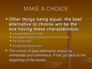 MAKE A CHOICE
   Other things being equal, the best
    alternative to choose will be the
    one having these characteristics:
       an acceptable level of risk,
       the largest benefits (financial and/or non-financial),
       the lowest costs,
    
        the best benefit/cost ratio.
   The choice of best alternative should be
    immediate and unanimous. If not, go back to the
    beginning of the model.
                                                          3
 