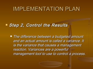 IMPLEMENTATION PLAN

   Step 2, Control the Results

       The difference between a budgeted amount
        and an actual amount is called a variance. It
        is the variance that causes a management
        reaction. Variances are a powerful
        management tool to use to control a process.


                                         31
 