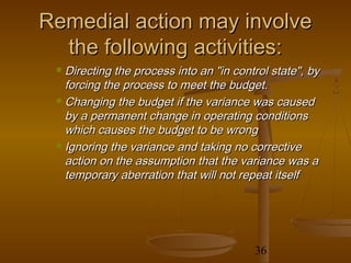 Remedial action may involve
  the following activities:
  Directing the process into an "in control state", by
   forcing the process to meet the budget.
  Changing the budget if the variance was caused

   by a permanent change in operating conditions
   which causes the budget to be wrong
  Ignoring the variance and taking no corrective

   action on the assumption that the variance was a
   temporary aberration that will not repeat itself




                                         36
 