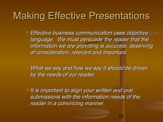 Making Effective Presentations
     Effective business communication uses objective
      language. We must persuade the reader that the
      information we are providing is accurate, deserving
      of consideration, relevant and important.

     What we say and how we say it should be driven
      by the needs of our reader.

     It is important to align your written and oral
      submissions with the information needs of the
      reader in a convincing manner.

                                          38
 