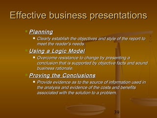 Effective business presentations
      Planning
           Clearly establish the objectives and style of the report to
            meet the reader's needs.
      Using a Logic Model
           Overcome resistance to change by presenting a
            conclusion that is supported by objective facts and sound
            business rationale.
      Proving the Conclusions
           Provide evidence as to the source of information used in
            the analysis and evidence of the costs and benefits
            associated with the solution to a problem.



                                                     39
 