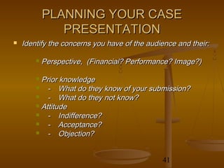 PLANNING YOUR CASE
               PRESENTATION
   Identify the concerns you have of the audience and their:

           Perspective, (Financial? Performance? Image?)

         Prior knowledge
           - What do they know of your submission?
           - What do they not know?
         Attitude
           - Indifference?
           - Acceptance?
           - Objection?


                                              41
 